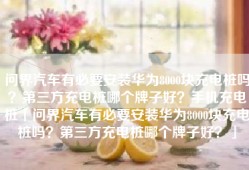 问界汽车有必要安装华为8000块充电桩吗？第三方充电桩哪个牌子好？手机充电桩「问界汽车有必要安装华为8000块充电桩吗？第三方充电桩哪个牌子好？」