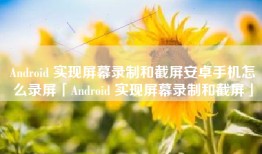 Android 实现屏幕录制和截屏安卓手机怎么录屏「Android 实现屏幕录制和截屏」