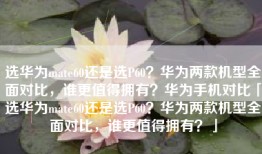 选华为mate60还是选P60？华为两款机型全面对比，谁更值得拥有？华为手机对比「选华为mate60还是选P60？华为两款机型全面对比，谁更值得拥有？」