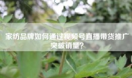 家纺品牌如何通过视频号直播带货推广突破销量？
