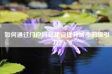 如何通过门户网站建设提升城市的吸引力？