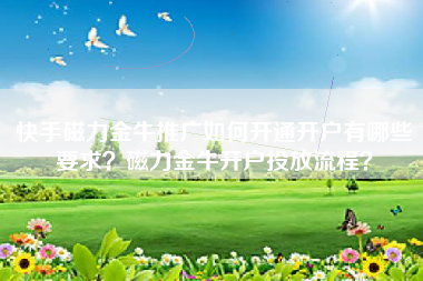 快手磁力金牛推广如何开通开户有哪些要求？磁力金牛开户投放流程？