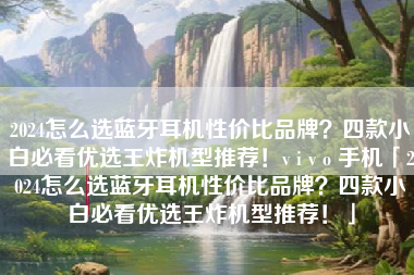 2024怎么选蓝牙耳机性价比品牌？四款小白必看优选王炸机型推荐！v i v o 手机「2024怎么选蓝牙耳机性价比品牌？四款小白必看优选王炸机型推荐！」