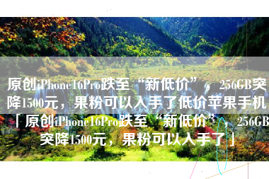 原创iPhone16Pro跌至“新低价”，256GB突降1500元，果粉可以入手了低价苹果手机「原创iPhone16Pro跌至“新低价”，256GB突降1500元，果粉可以入手了」