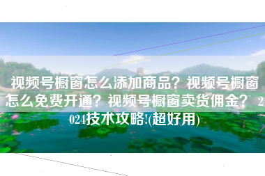 视频号橱窗怎么添加商品？视频号橱窗怎么免费开通？视频号橱窗卖货佣金？ 2024技术攻略!(超好用)